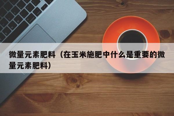 微量元素肥料（在玉米施肥中什么是重要的微量元素肥料）