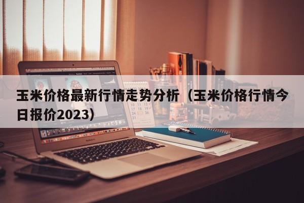 玉米价格最新行情走势分析（玉米价格行情今日报价2023）