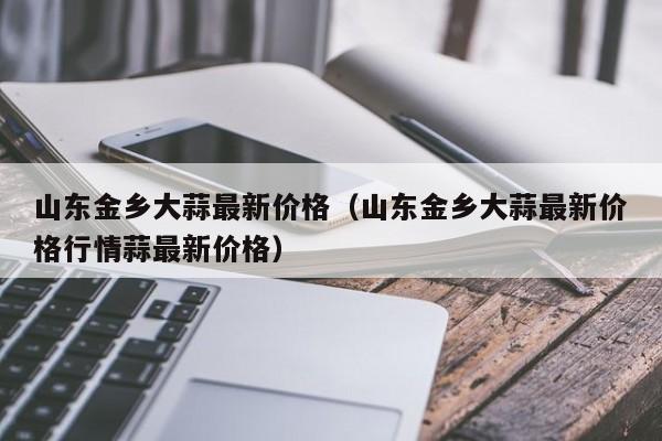 山东金乡大蒜最新价格（山东金乡大蒜最新价格行情蒜最新价格）