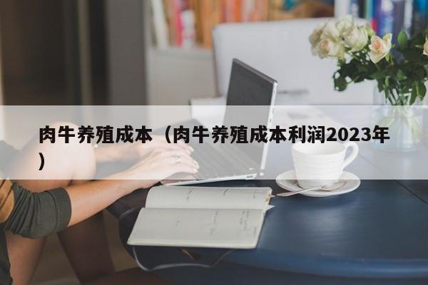 肉牛养殖成本（肉牛养殖成本利润2023年）