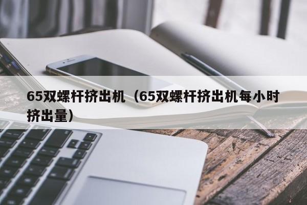 65双螺杆挤出机（65双螺杆挤出机每小时挤出量）