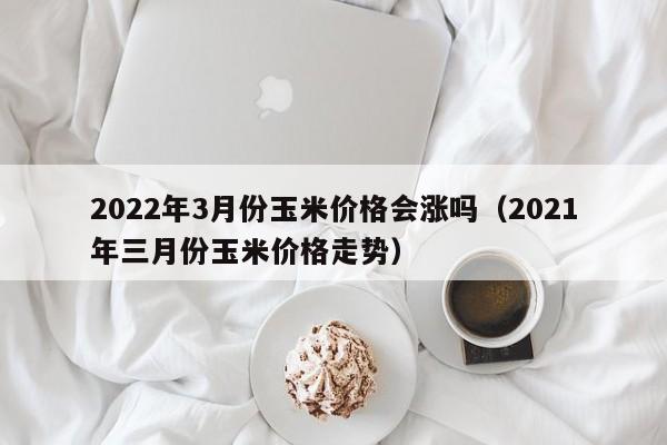 2022年3月份玉米价格会涨吗（2021年三月份玉米价格走势）