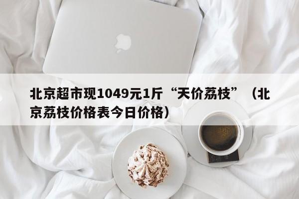 北京超市现1049元1斤“天价荔枝”（北京荔枝价格表今日价格）