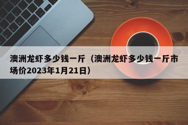 澳洲龙虾多少钱一斤（澳洲龙虾多少钱一斤市场价2023年1月21日）