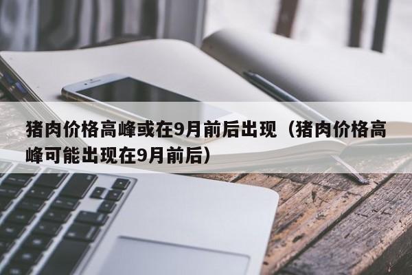 猪肉价格高峰或在9月前后出现（猪肉价格高峰可能出现在9月前后）