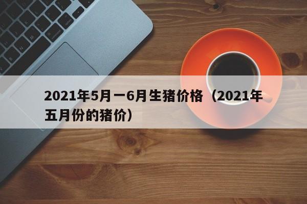 2021年5月一6月生猪价格（2021年五月份的猪价）