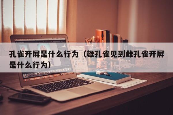 孔雀开屏是什么行为（雄孔雀见到雌孔雀开屏是什么行为）