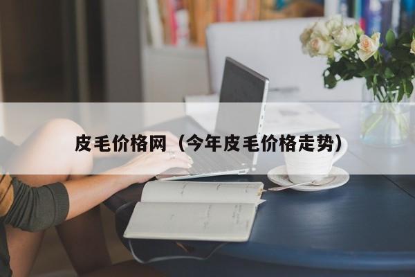 皮毛价格网（今年皮毛价格走势）