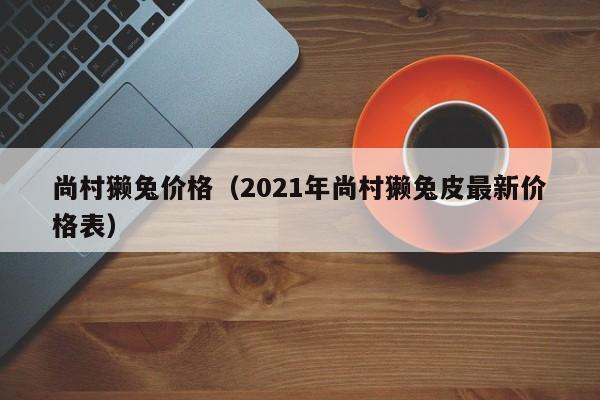 尚村獭兔价格（2021年尚村獭兔皮最新价格表）