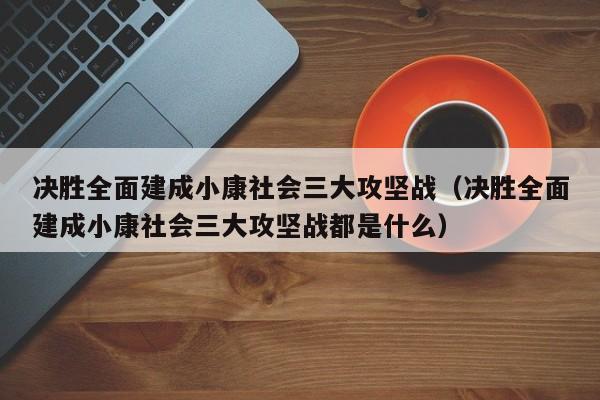 决胜全面建成小康社会三大攻坚战（决胜全面建成小康社会三大攻坚战都是什么）