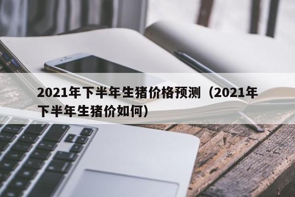 2021年下半年生猪价格预测（2021年下半年生猪价如何）