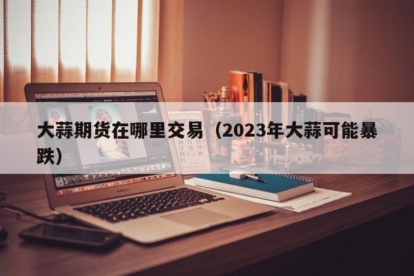 大蒜期货在哪里交易（2023年大蒜可能暴跌）