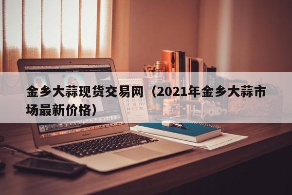 金乡大蒜现货交易网（2021年金乡大蒜市场最新价格）