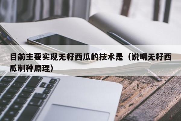 目前主要实现无籽西瓜的技术是（说明无籽西瓜制种原理）