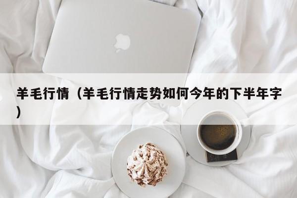 羊毛行情（羊毛行情走势如何今年的下半年字）