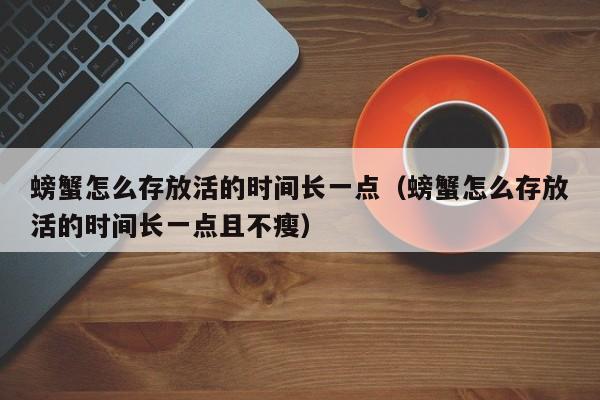 螃蟹怎么存放活的时间长一点（螃蟹怎么存放活的时间长一点且不瘦）