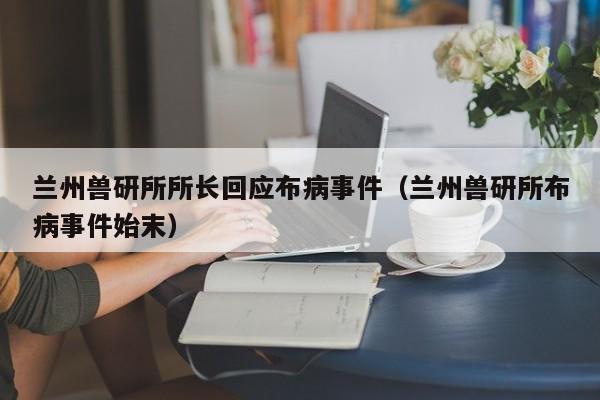 兰州兽研所所长回应布病事件（兰州兽研所布病事件始末）