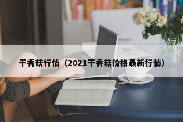 干香菇行情（2021干香菇价格最新行情）