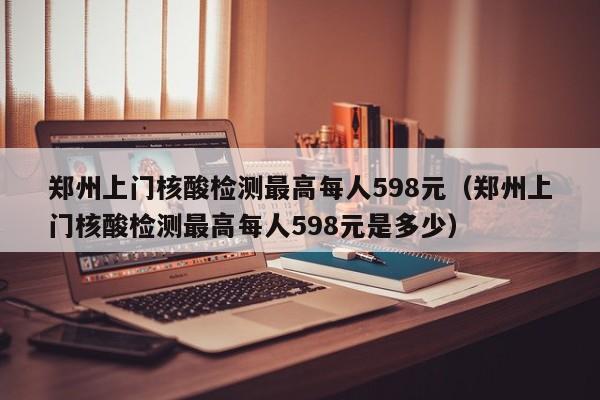 郑州上门核酸检测最高每人598元（郑州上门核酸检测最高每人598元是多少）