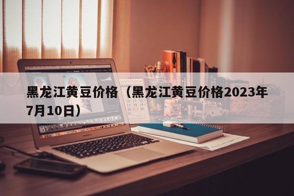 黑龙江黄豆价格（黑龙江黄豆价格2023年7月10日）