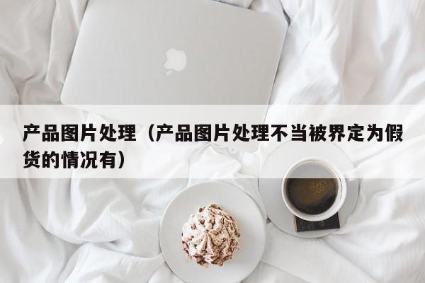 产品图片处理（产品图片处理不当被界定为假货的情况有）