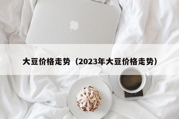 大豆价格走势（2023年大豆价格走势）