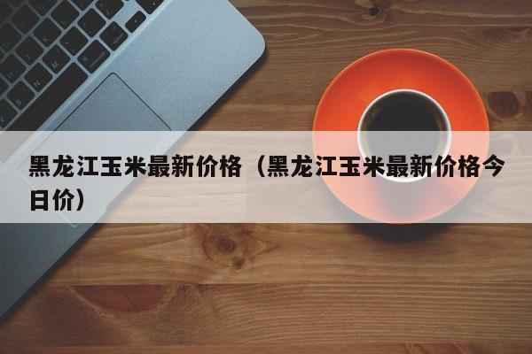 黑龙江玉米最新价格（黑龙江玉米最新价格今日价）