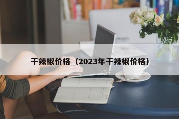 干辣椒价格（2023年干辣椒价格）