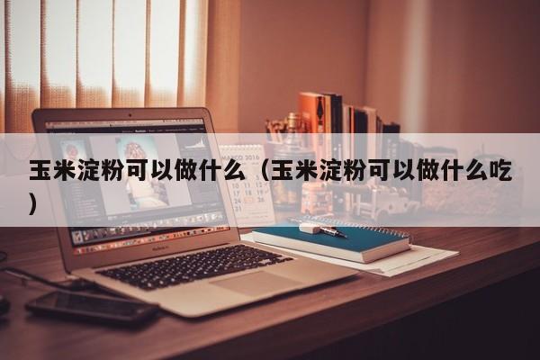 玉米淀粉可以做什么（玉米淀粉可以做什么吃）