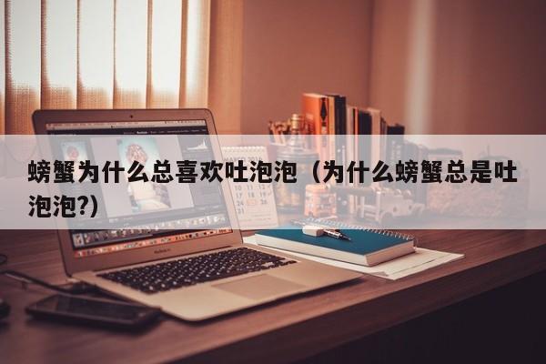 螃蟹为什么总喜欢吐泡泡（为什么螃蟹总是吐泡泡?）