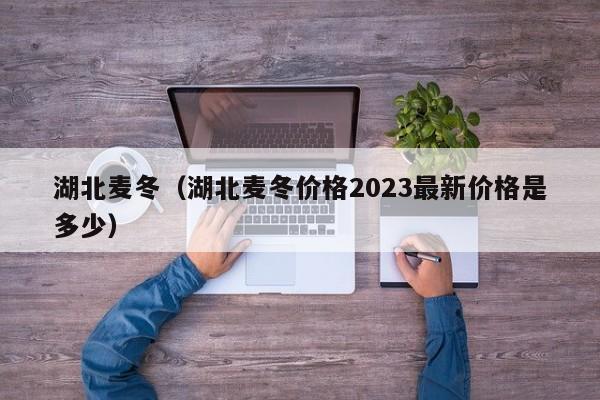 湖北麦冬（湖北麦冬价格2023最新价格是多少）