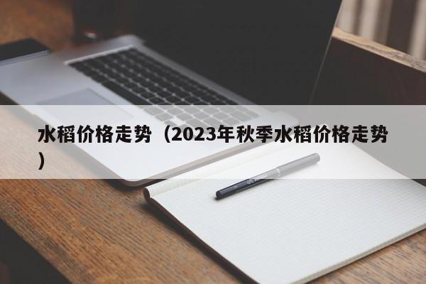 水稻价格走势（2023年秋季水稻价格走势）