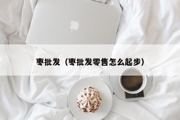 枣批发（枣批发零售怎么起步）