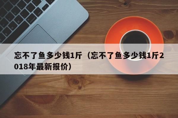 忘不了鱼多少钱1斤（忘不了鱼多少钱1斤2018年最新报价）