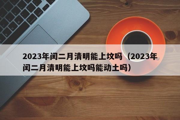 2023年闰二月清明能上坟吗（2023年闰二月清明能上坟吗能动土吗）