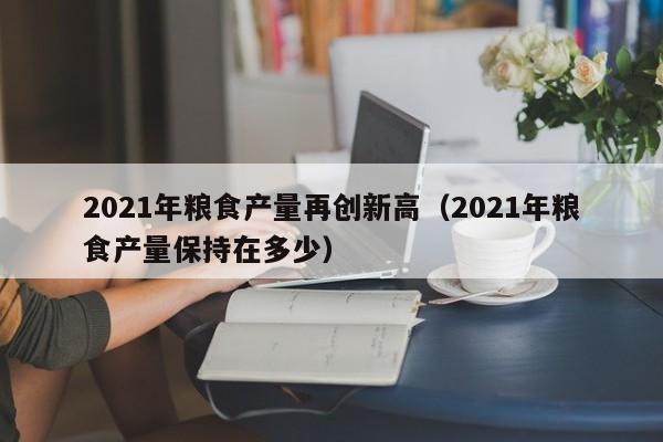 2021年粮食产量再创新高（2021年粮食产量保持在多少）