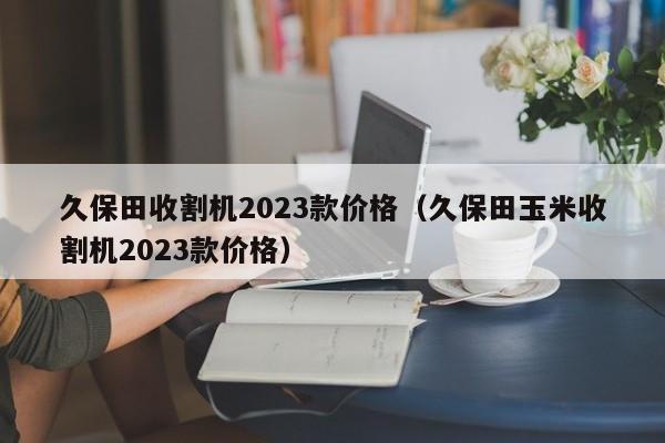 久保田收割机2023款价格（久保田玉米收割机2023款价格）