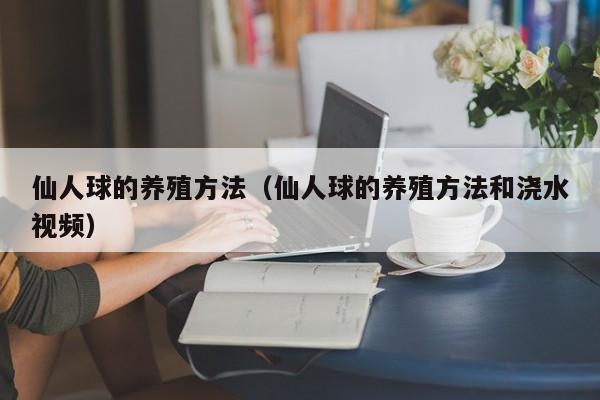 仙人球的养殖方法（仙人球的养殖方法和浇水视频）