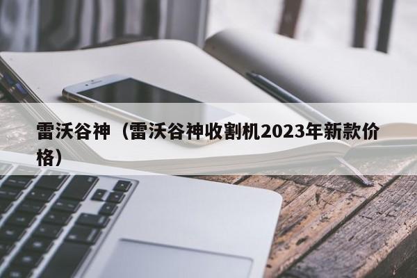 雷沃谷神（雷沃谷神收割机2023年新款价格）