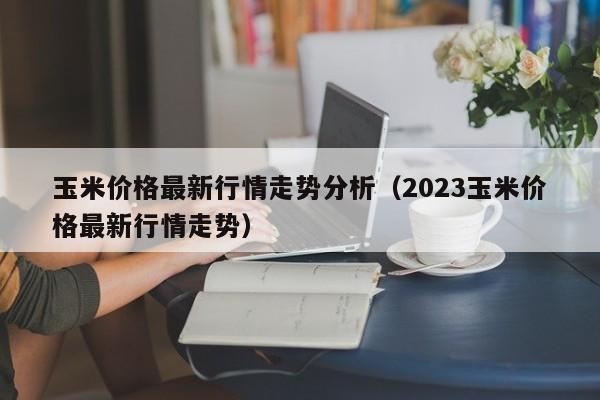 玉米价格最新行情走势分析（2023玉米价格最新行情走势）