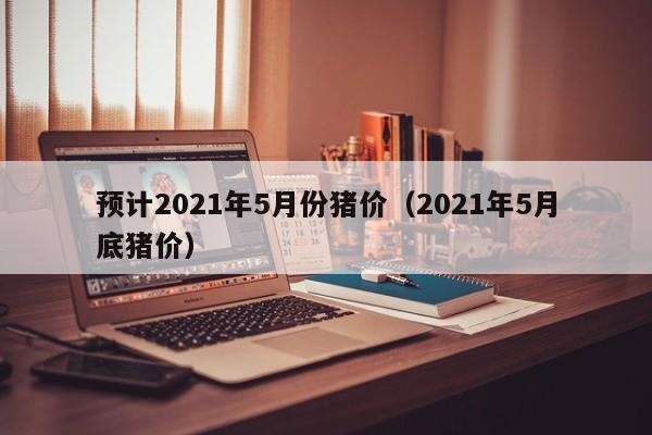 预计2021年5月份猪价（2021年5月底猪价）