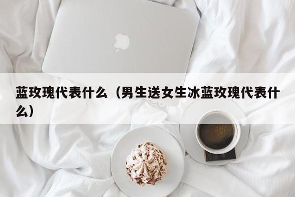 蓝玫瑰代表什么（男生送女生冰蓝玫瑰代表什么）