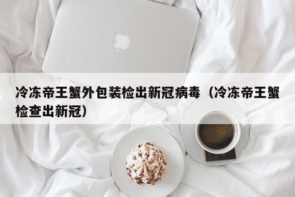 冷冻帝王蟹外包装检出新冠病毒（冷冻帝王蟹检查出新冠）