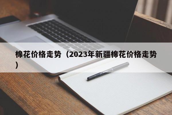 棉花价格走势（2023年新疆棉花价格走势）