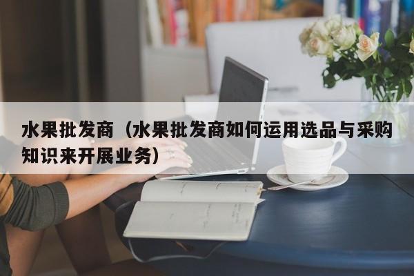 水果批发商（水果批发商如何运用选品与采购知识来开展业务）