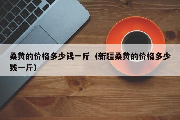 桑黄的价格多少钱一斤（新疆桑黄的价格多少钱一斤）