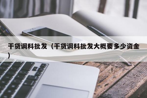 干货调料批发（干货调料批发大概要多少资金）