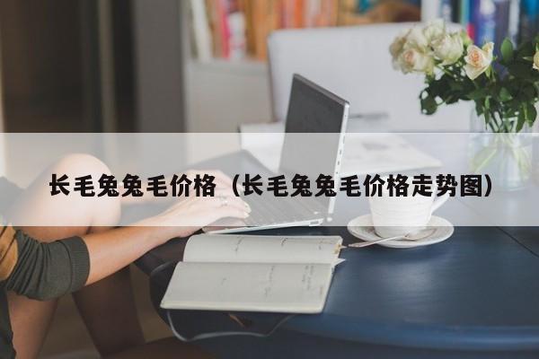 长毛兔兔毛价格（长毛兔兔毛价格走势图）