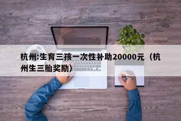 杭州:生育三孩一次性补助20000元（杭州生三胎奖励）