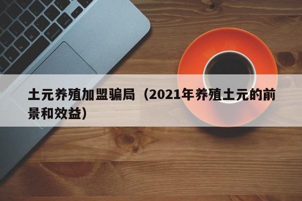 土元养殖加盟骗局（2021年养殖土元的前景和效益）